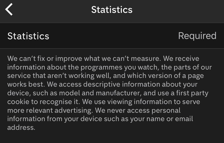 The policy states, “We can’t fix or improve what we can’t measure. We receive information about the programmes you watch, the parts of our service that aren’t working well, and which version of a page works best. We access descriptive information about your device, such as model and manufacturer, and use a first part cookie to recognise it. We use viewing information to serve more relevant advertising. We never access personal information from your device such as your name or email address”.